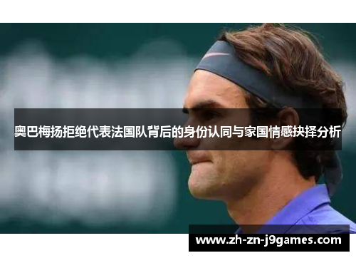 奥巴梅扬拒绝代表法国队背后的身份认同与家国情感抉择分析