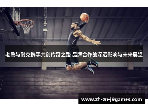 老詹与耐克携手共创传奇之路 品牌合作的深远影响与未来展望 老詹与耐克携手共创传奇之路 品牌合作的深远影响与未来展望