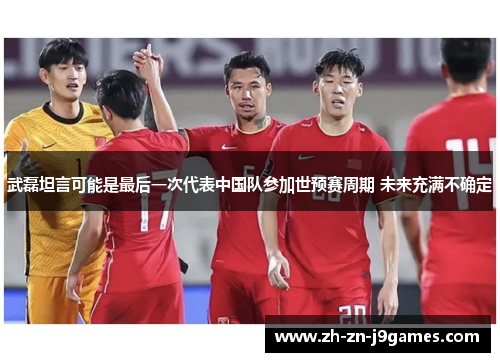 武磊坦言可能是最后一次代表中国队参加世预赛周期 未来充满不确定