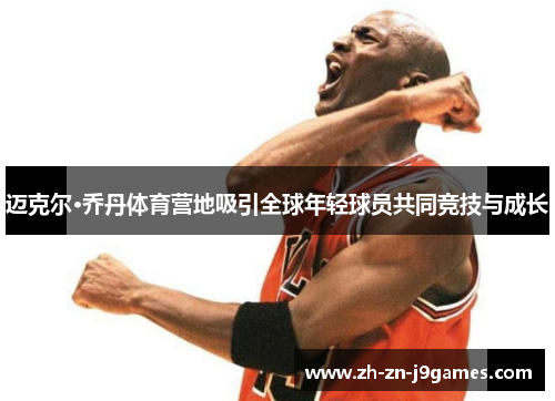 迈克尔·乔丹体育营地吸引全球年轻球员共同竞技与成长